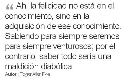 Ah, la felicidad no está en el conocimiento, sino en la adquisición de ese conocimiento. Sabiendo para siempre seremos para siempre venturosos; por el contrario, saber todo ser�a una maldición diabólica
